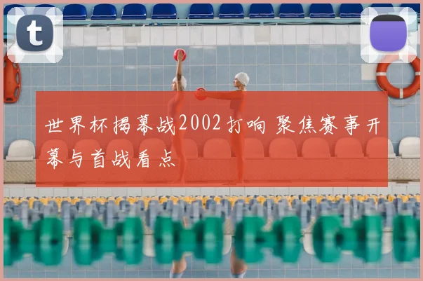 世界杯揭幕战2002打响 聚焦赛事开幕与首战看点