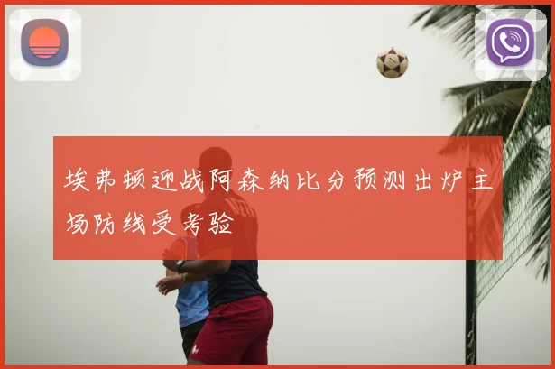 埃弗顿迎战阿森纳比分预测出炉主场防线受考验