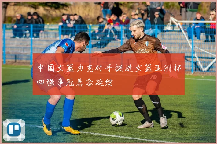 中国女篮力克对手挺进女篮亚洲杯四强争冠悬念延续