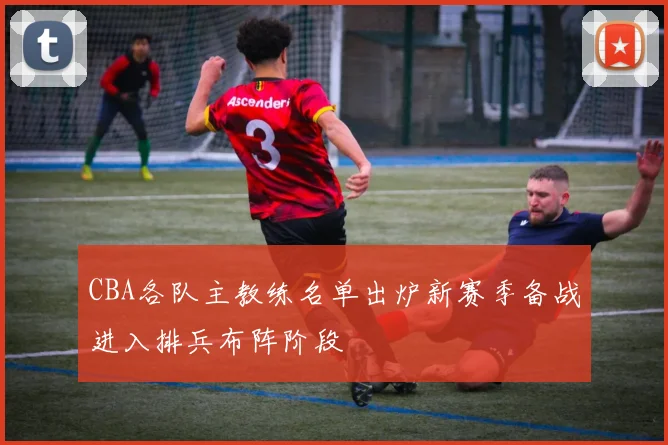 CBA各队主教练名单出炉新赛季备战进入排兵布阵阶段