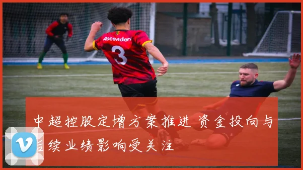 中超控股定增方案推进 资金投向与后续业绩影响受关注
