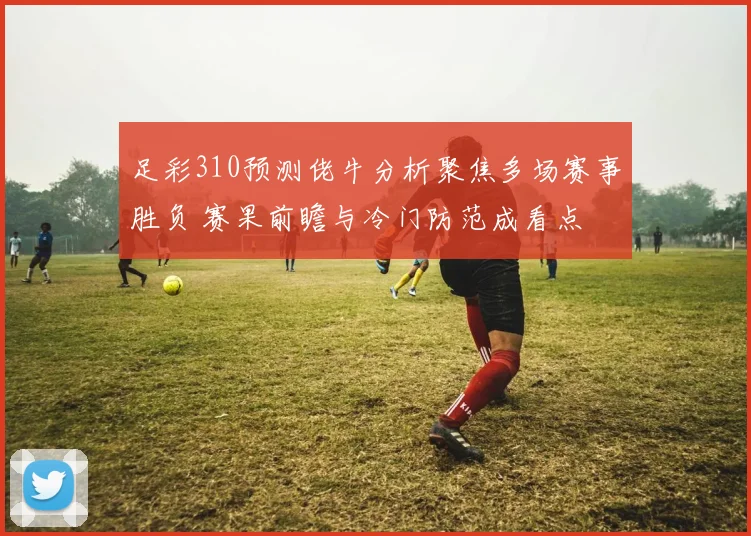 足彩310预测佬牛分析聚焦多场赛事胜负 赛果前瞻与冷门防范成看点