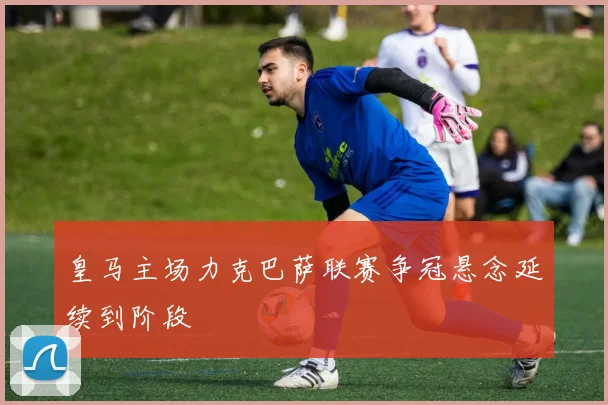 皇马主场力克巴萨联赛争冠悬念延续到阶段