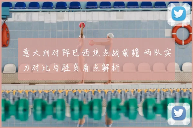 意大利对阵巴西焦点战前瞻 两队实力对比与胜负看点解析