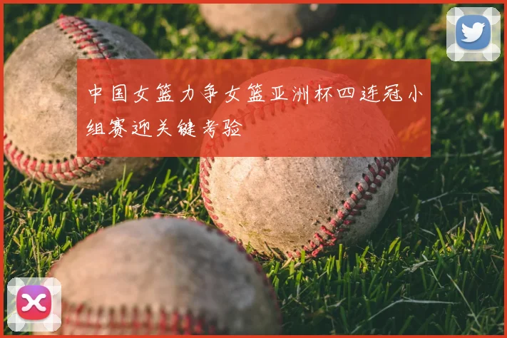 中国女篮力争女篮亚洲杯四连冠小组赛迎关键考验