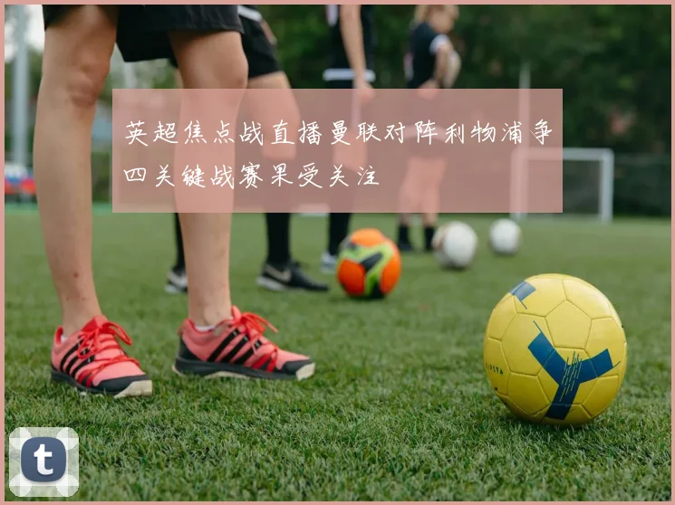 英超焦点战直播曼联对阵利物浦争四关键战赛果受关注