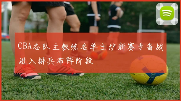 CBA各队主教练名单出炉新赛季备战进入排兵布阵阶段