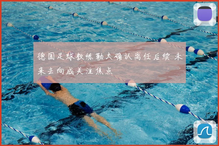 德国足球教练勒夫确认离任后续 未来去向成关注焦点