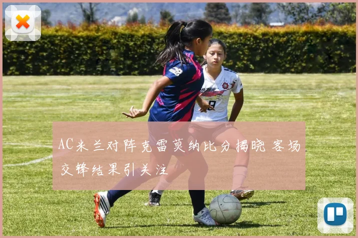 AC米兰对阵克雷莫纳比分揭晓 客场交锋结果引关注