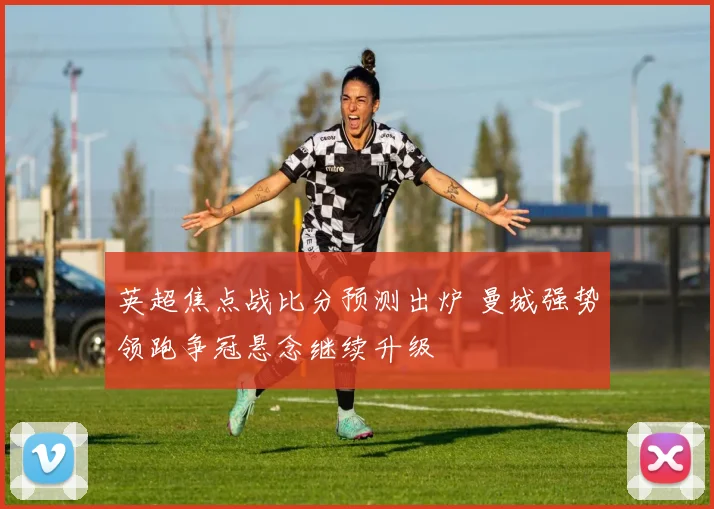 英超焦点战比分预测出炉 曼城强势领跑争冠悬念继续升级
