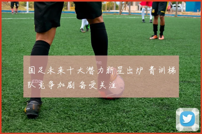 国足未来十大潜力新星出炉 青训梯队竞争加剧 备受关注