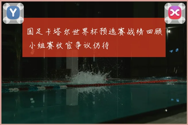 国足卡塔尔世界杯预选赛战绩回顾 小组赛收官争议仍待