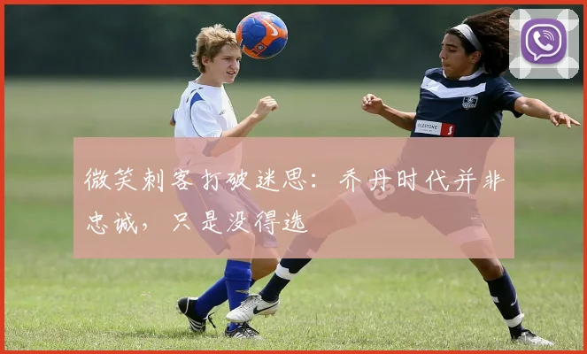 微笑刺客打破迷思：乔丹时代并非忠诚，只是没得选
