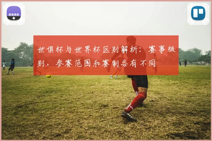 世俱杯与世界杯区别解析：赛事级别、参赛范围和赛制各有不同