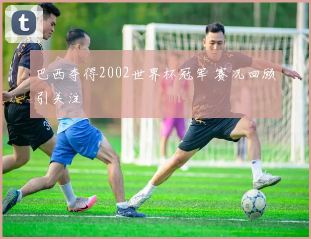 巴西夺得2002世界杯冠军 赛况回顾引关注