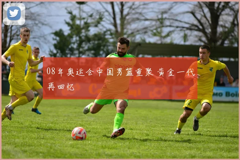 08年奥运会中国男篮重聚 黄金一代再回忆