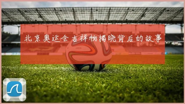 北京奥运会吉祥物揭晓背后的故事