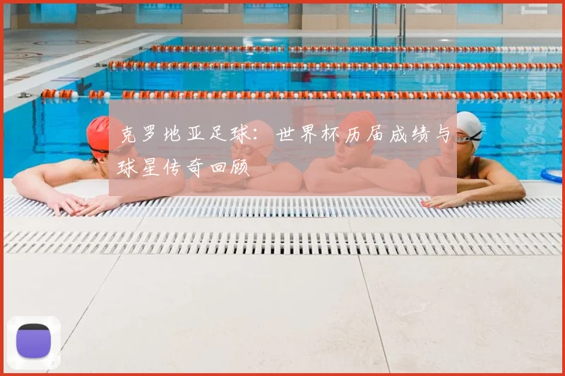 克罗地亚足球：世界杯历届成绩与球星传奇回顾