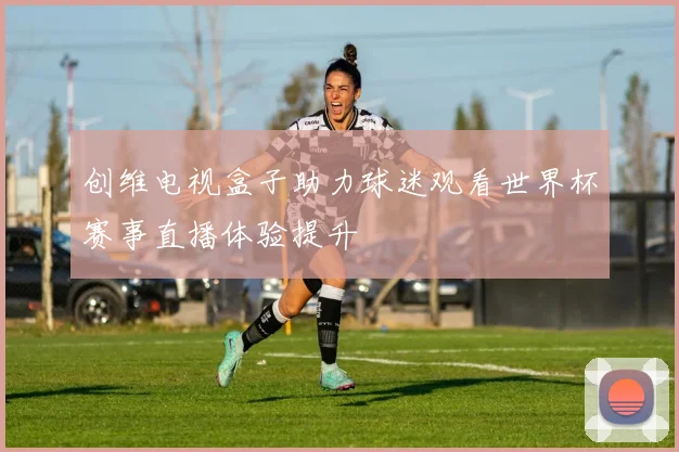 创维电视盒子助力球迷观看世界杯赛事直播体验提升