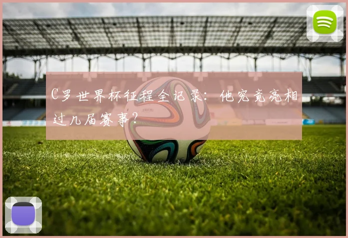 C罗世界杯征程全记录：他究竟亮相过几届赛事？