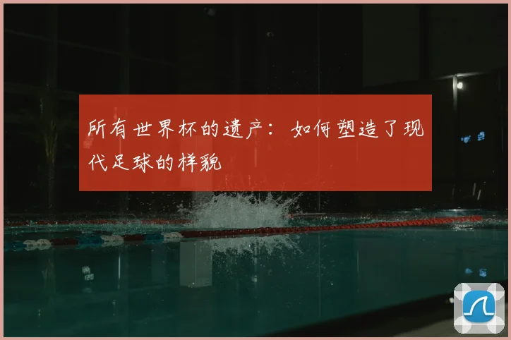 所有世界杯的遗产:如何塑造了现代足球的样貌