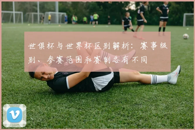 世俱杯与世界杯区别解析：赛事级别、参赛范围和赛制各有不同